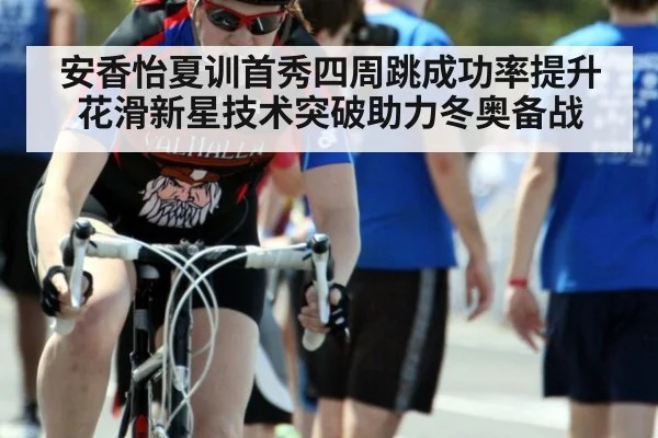 安香怡夏训首秀四周跳成功率提升 花滑新星技术突破助力冬奥备战 - j9.com