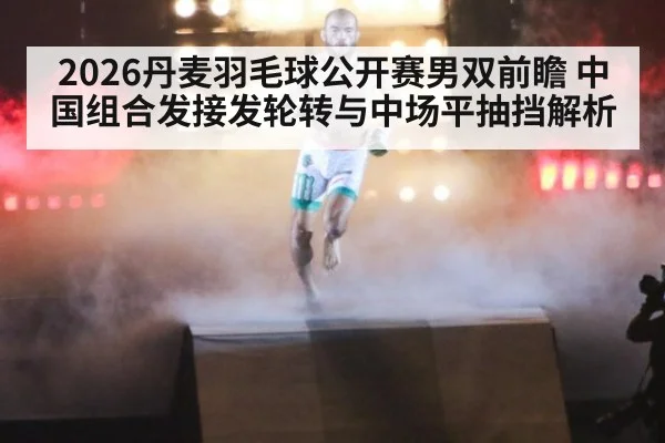 2026丹麦羽毛球公开赛男双前瞻 中国组合发接发轮转与中场平抽挡解析