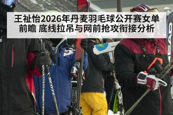 王祉怡2026年丹麦羽毛球公开赛女单前瞻 底线拉吊与网前抢攻衔接分析