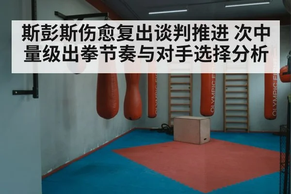 斯彭斯伤愈复出谈判推进 次中量级出拳节奏与对手选择分析