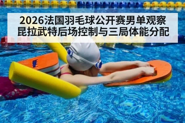 2026法国羽毛球公开赛男单观察 昆拉武特后场控制与三局体能分配