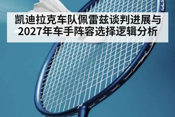 凯迪拉克车队佩雷兹谈判进展与2027年车手阵容选择逻辑分析